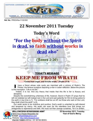 Ref. No.: PR/EA/Nov11/22/302


                  22 November 2011 Tuesday
                                     Today’s Word
          “For the body without the Spirit
         is dead, so faith without works is
                      dead also”
                                         (James 2:26)


                                       Today’s Message
             KEEP ME FROM WRATH
                        “Cease from anger, and forsake wrath.” (Psalm 37:8)


            I inscription:friend iswhosefair.” cards are aimprintedsober reflection. Below the picture
        is this
                have a                     note
                Thinker, the famous sculpture depicting man in
                            “Life not
                                                                     with a picture of Rodin‟s The


              Indeed, it is not. And any theory that insists that this life is fair is illusory and
           deceptive.
           Despite the overwhelming unfairness of life, however, David in Psalm 37 prays that he
        will not retaliate but will instead rest in the Lord and wait patiently for Him to bring justice to
        the earth in due time (v.7). “For evildoers shall be cut off; but those who wait on the Lord,
        they shall inherit the earth” (v.9).
           Our wrath tends to be vindictive and punitive. God‟s wrath is untainted by self-interest
        and tempered by mercy. His wrath can even be His relentless love that brings our
        antagonists to repentance and faith. We must not then avenge ourselves, “for it is written,
         WELL Fortified Intercessors Army                                22 November 2011, Tuesday
         Send Your Prayer Requests Via:                                     Year of God’s Mercy
         E-mail: wfia2009@yahoo.com
         Website: http://wfia.blogspot.com
         PRAYER TOWER (24Hrs): +91 90156 86593.
 