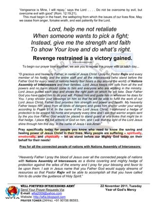 „Vengeance is Mine, I will repay,‟ says the Lord . . . . Do not be overcome by evil, but
overcome evil with good” (Rom. 12:19,21).
   This must begin in the heart, the wellspring from which the issues of our lives flow. May
we cease from anger, forsake wrath, and wait patiently for the Lord.


               Lord, help me not retaliate
         When someone wants to pick a fight;
        Instead, give me the strength and faith
        To show Your love and do what’s right.
          Revenge restrained is a victory gained.
                                        ****************
   To begin our prayer time together, we ask you to repeat this prayer with us each day...

“O gracious and heavenly Father, in name of Jesus Christ I pray for Pastor Rajiv and every
member of his family and the entire staff and all the intercessors (who stand before the
Father God for every need of nations twenty four hours a day around the world) of Nations
Assembly of Intercessors and their families. Lord Jesus keeps him safe from all the evil
powers and no harm should come to him and everyone who are working in the ministry.
Lord Jesus guides each step and shows the right path on which he will take. Dear Father
God you have called him to do your will. Protect him and guide him in whatever he does for
You. I pray shower your blessings on him so that he will be able to fulfill the work of our
Lord Jesus Christ. Father God provides him strength and power and health. My heavenly
Father keeps him away from all kinds of dangers and gives him shelter under your wings
according to Psalm 91:4. In the name of the Lord Jesus Christ, I command a hedge of
protection to be around his home and property every time and I ask that warrior angels sent
by the you true Father God would be placed to stand guard at any holes that might be in
that hedge. I place the full armors of God on him, and I ask that the light of the Lord Jesus
shine through him this day. In the name of Jesus I ask-Amen”
Pray specifically today for people you know who need to know the saving and
healing power of Jesus Christ in their lives. Many people are suffering – spiritually,
emotionally, and physically – let us stand before our Mighty God today on their
behalf for their needs!

Pray for all the connected people of nations with Nations Assembly of Intercessors:


“Heavenly Father I pray the blood of Jesus over all the connected people of nations
with Nations Assembly of Intercessors as a divine covering and mighty hedge of
protection against the wiles of the enemy and I pray for your blessing and favor to
be upon them. I ask in Jesus name that you Father God would supply streams of
resources so that Pastor Rajiv will be able to accomplish all that you have called
him to do under the guidance of Holy Spirit.”

 WELL Fortified Intercessors Army                            22 November 2011, Tuesday
 Send Your Prayer Requests Via:                                 Year of God’s Mercy
 E-mail: wfia2009@yahoo.com
 Website: http://wfia.blogspot.com
 PRAYER TOWER (24Hrs): +91 90156 86593.
 