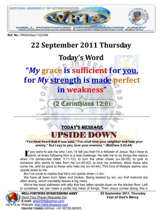 Ref. No.: PR/EA/Sep11/22/289


                22 September 2011 Thursday
                                    Today’s Word
            “My grace is sufficient for you,
           for My strength is made perfect
                    in weakness”
                                (2 Corinthians 12:9)


                                      Today’s Message
                               UPSIDE DOWN
            “You have heard that it was said, “You shall love your neighbor and hate your
                  enemy.” But I say to you, love your enemies.” (Matthew 5:43-44)


          Ifadmit,persecutedfollowing 5:11-12);real challenge.I’m atells me to do things likehave to
              you were to ask me who I am, I’d tell you that

        when I’m
                   at times
                               (Matt.
                                      Him is a                  He
                                                                    follower of Jesus. But I
                                                                                              rejoice
                                                 to turn the other cheek (vv.38-39); to give to
        someone who wants to take from me (vv.40-42); to love my enemies, bless those who
        curse me, and do good to those who hate me (vv.43-44). This kind of lifestyle seems very
        upside down to me.
           But I’ve come to realize that He’s not upside down—I am.
           We have all been born fallen and broken. Being twisted by sin, our first instincts are
        often wrong, which inevitably leaves a big mess.
           We’re like toast slathered with jelly that has fallen upside down on the kitchen floor. Left
        to ourselves, we can make a pretty big mess of things. Then Jesus comes along, like a
         WELL Fortified Intercessors Army                          22 September 2011, Thursday
         Send Your Prayer Requests Via:                                Year of God’s Mercy
         E-mail: wfia2009@yahoo.com
         Website: http://wfia.blogspot.com
         PRAYER TOWER (24Hrs): +91 90156 86593.
 