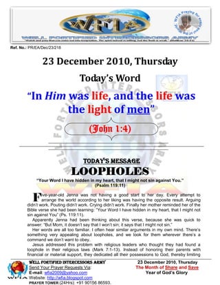 Ref. No.: PR/EA/Dec/23/218


                23 December 2010, Thursday
                                   Today’s Word
        “In Him was life, and the life was
                             the light of men”
                                        (John 1:4)


                                     Today’s Message
                               LOOPHOLES
             “Your Word I have hidden in my heart, that I might not sin against You.”
                                        (Psalm 119:11)


           F    ive-year-old Jenna was not having a good start to her day. Every attempt to
                arrange the world according to her liking was having the opposite result. Arguing
        didn‟t work. Pouting didn‟t work. Crying didn‟t work. Finally her mother reminded her of the
        Bible verse she had been learning: “Your Word I have hidden in my heart, that I might not
        sin against You” (Ps. 119:11).
           Apparently Jenna had been thinking about this verse, because she was quick to
        answer: “But Mom, it doesn‟t say that I won‟t sin; it says that I might not sin.”
           Her words are all too familiar. I often hear similar arguments in my own mind. There‟s
        something very appealing about loopholes, and we look for them wherever there‟s a
        command we don‟t want to obey.
           Jesus addressed this problem with religious leaders who thought they had found a
        loophole in their religious laws (Mark 7:1-13). Instead of honoring their parents with
        financial or material support, they dedicated all their possessions to God, thereby limiting
         WELL Fortified Intercessors Army                         23 December 2010, Thursday
         Send Your Prayer Requests Via:                          The Month of Share and Save
         E-mail: wfia2009@yahoo.com                                   Year of God’s Glory
         Website: http://wfia.blogspot.com
         PRAYER TOWER (24Hrs): +91 90156 86593.
 