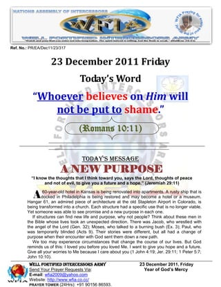 Ref. No.: PR/EA/Dec11/23/317


                    23 December 2011 Friday
                                   Today’s Word
           “Whoever believes on Him will
              not be put to shame.”
                                   (Romans 10:11)


                                    Today’s Message
                         A NEW PURPOSE
          “I know the thoughts that I think toward you, says the Lord, thoughts of peace
                and not of evil, to give you a future and a hope.” (Jeremiah 29:11)


          Adocked in Philadelphia is beingbeing renovatedold Stapleton AirportrustyColorado, is
              60-year-old hotel in Kansas is

        Hangar 61, an admired piece of architecture at the
                                                           into apartments. A

                                                                               in
                                                                                    ship that is
                                             restored and may become a hotel or a museum.

        being transformed into a church. Each structure had a specific use that is no longer viable.
        Yet someone was able to see promise and a new purpose in each one.
           If structures can find new life and purpose, why not people? Think about these men in
        the Bible whose lives took an unexpected direction. There was Jacob, who wrestled with
        the angel of the Lord (Gen. 32); Moses, who talked to a burning bush (Ex. 3); Paul, who
        was temporarily blinded (Acts 9). Their stories were different, but all had a change of
        purpose when their encounter with God sent them down a new path.
           We too may experience circumstances that change the course of our lives. But God
        reminds us of this: I loved you before you loved Me. I want to give you hope and a future.
        Give all your worries to Me because I care about you (1 John 4:19; Jer. 29:11; 1 Peter 5:7;
        John 10:10).
         WELL Fortified Intercessors Army                          23 December 2011, Friday
         Send Your Prayer Requests Via:                              Year of God’s Mercy
         E-mail: wfia2009@yahoo.com
         Website: http://www.wfia.co.cc/
         PRAYER TOWER (24Hrs): +91 90156 86593.
 