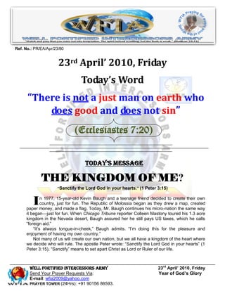 Ref. No.: PR/EA/Apr/23/80


                      23rd April’ 2010, Friday
                                Today’s Word
      “There is not a just man on earth who
          does good and does not sin”
                             (Ecclesiastes 7:20)


                                  Today’s Message

             THE KINGDOM OF ME?
                     “Sanctify the Lord God in your hearts. ” (1 Peter 3:15)



         I    n 1977, 15-year-old Kevin Baugh and a teenage friend decided to create their own
              country, just for fun. The Republic of Molossia began as they drew a map, created
     paper money, and made a flag. Today, Mr. Baugh continues his micro-nation the same way
     it began—just for fun. When Chicago Tribune reporter Colleen Mastony toured his 1.3 acre
     kingdom in the Nevada desert, Baugh assured her he still pays US taxes, which he calls
     ―foreign aid.‖
         ―It’s always tongue-in-cheek,‖ Baugh admits. ―I’m doing this for the pleasure and
     enjoyment of having my own country.‖
         Not many of us will create our own nation, but we all have a kingdom of the heart where
     we decide who will rule. The apostle Peter wrote: ―Sanctify the Lord God in your hearts‖ (1
     Peter 3:15). ―Sanctify‖ means to set apart Christ as Lord or Ruler of our life.



       Well Fortified Intercessors Army                                 23rd April’ 2010, Friday
       Send Your Prayer Requests Via:                                   Year of God’s Glory
       E-mail: wfia2009@yahoo.com
       PRAYER TOWER (24Hrs): +91 90156 86593.
 