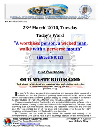 Ref. No.: PR/EA/Mar/23/55


                   23rd March’ 2010, Tuesday
                                   Today’s Word
         “A worthless person, a wicked man,
            walks with a perverse mouth”
                                    (Proverb 6:12)


                                     Today’s Message

                 OUR MYSTERIOUS GOD
            “God, who at various times and in various ways spoke in time past…, has
                          in these last days spoken to us by His Son.”
                                           (Hebrew 1:1-2)


          I   n today’s Scripture, we read that a mysterious and awesome visitor appeared to
              Manoah and his wife (Samson’s parents). When Manoah asked; “What is Your
       name?” the visitor didn’t answer the question directly but instead “ascended in the flame of
       the altar” (Judges 13:17-20). Then Manoah knew he had seen God in human form.
          Who can understand such a God-the God who wrote the 3-billion-letter software code in
       the DNA molecule of every human cell? Who can fully comprehend the God who knows
       everything, even our inner thoughts? Yet many Old Testament saints knew and loved this
       God. They experienced the joy of His grace and forgiveness, even though they didn’t
       completely understand how a holy God could forgive their sins.
          As Christians, we too stand in awe before the majesty and mystery of an
       incomprehensible God. But we have a great advantage because we see Him revealed in
         Well Fortified Intercessors Army                             23rd March’ 2010, Tuesday
         Send Your Prayer Requests Via:                                  Year of God’s Glory
         E-mail: wfia2009@yahoo.com
         PRAYER TOWER (24Hrs): +91 90156 86593.
 