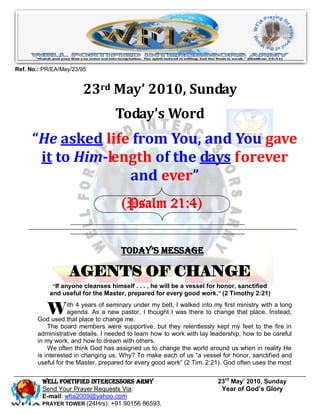 Ref. No.: PR/EA/May/23/95


                        23rd May’ 2010, Sunday
                                   Today’s Word
      “He asked life from You, and You gave
       it to Him-length of the days forever
                    and ever”
                                      (Psalm 21:4)


                                     Today’s Message

                   AGENTS OF CHANGE
             “If anyone cleanses himself . . . , he will be a vessel for honor, sanctified
            and useful for the Master, prepared for every good work. ” (2 Timothy 2:21)


           W       ith 4 years of seminary under my belt, I walked into my first ministry with a long
                   agenda. As a new pastor, I thought I was there to change that place. Instead,
       God used that place to change me.
           The board members were supportive, but they relentlessly kept my feet to the fire in
       administrative details. I needed to learn how to work with lay leadership, how to be careful
       in my work, and how to dream with others.
           We often think God has assigned us to change the world around us when in reality He
       is interested in changing us. Why? To make each of us “a vessel for honor, sanctified and
       useful for the Master, prepared for every good work” (2 Tim. 2:21). God often uses the most


         Well Fortified Intercessors Army                                23rd May’ 2010, Sunday
         Send Your Prayer Requests Via:                                   Year of God’s Glory
         E-mail: wfia2009@yahoo.com
         PRAYER TOWER (24Hrs): +91 90156 86593.
 