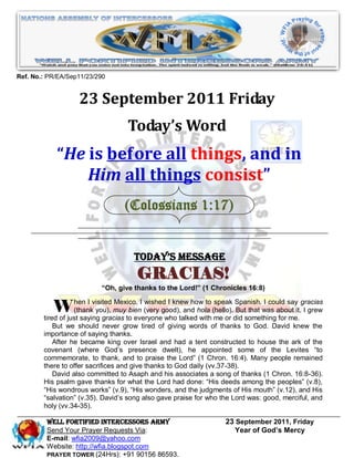 Ref. No.: PR/EA/Sep11/23/290


                   23 September 2011 Friday
                                   Today’s Word
            “He is before all things, and in
                Him all things consist”
                                  (Colossians 1:17)


                                     Today’s Message
                                      GRACIAS!
                          “Oh, give thanks to the Lord!” (1 Chronicles 16:8)


            W hen I visited muyto everyonegood),talkedhola (hello).did somethingabout it.gracias
                   (thank you),
                                 Mexico, I wished I knew how to speak Spanish. I could say

        tired of just saying gracias
                                     bien (very
                                                 who
                                                       and
                                                           with me or
                                                                      But that was
                                                                                    for me.
                                                                                            I grew

           But we should never grow tired of giving words of thanks to God. David knew the
        importance of saying thanks.
           After he became king over Israel and had a tent constructed to house the ark of the
        covenant (where God’s presence dwelt), he appointed some of the Levites “to
        commemorate, to thank, and to praise the Lord” (1 Chron. 16:4). Many people remained
        there to offer sacrifices and give thanks to God daily (vv.37-38).
           David also committed to Asaph and his associates a song of thanks (1 Chron. 16:8-36).
        His psalm gave thanks for what the Lord had done: “His deeds among the peoples” (v.8),
        “His wondrous works” (v.9), “His wonders, and the judgments of His mouth” (v.12), and His
        “salvation” (v.35). David’s song also gave praise for who the Lord was: good, merciful, and
        holy (vv.34-35).

         WELL Fortified Intercessors Army                          23 September 2011, Friday
         Send Your Prayer Requests Via:                               Year of God’s Mercy
         E-mail: wfia2009@yahoo.com
         Website: http://wfia.blogspot.com
         PRAYER TOWER (24Hrs): +91 90156 86593.
 