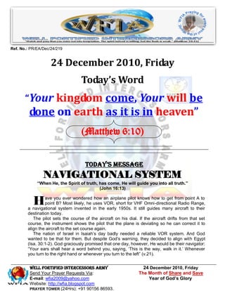 Ref. No.: PR/EA/Dec/24/219


                    24 December 2010, Friday
                                    Today’s Word
       “Your kingdom come, Your will be
         done on earth as it is in heaven”
                                    (Matthew 6:10)


                                      Today’s Message
                NAVIGATIONAL SYSTEM
             “When He, the Spirit of truth, has come, He will guide you into all truth.”
                                            (John 16:13)


           H     ave you ever wondered how an airplane pilot knows how to get from point A to
                 point B? Most likely, he uses VOR, short for VHF Omni-directional Radio Range,
        a navigational system invented in the early 1950s. It still guides many aircraft to their
        destination today.
           The pilot sets the course of the aircraft on his dial. If the aircraft drifts from that set
        course, the instrument shows the pilot that the plane is deviating so he can correct it to
        align the aircraft to the set course again.
           The nation of Israel in Isaiah‟s day badly needed a reliable VOR system. And God
        wanted to be that for them. But despite God‟s warning, they decided to align with Egypt
        (Isa. 30:1-2). God graciously promised that one day, however, He would be their navigator:
        “Your ears shall hear a word behind you, saying, „This is the way, walk in it.‟ Whenever
        you turn to the right hand or whenever you turn to the left” (v.21).


         WELL Fortified Intercessors Army                           24 December 2010, Friday
         Send Your Prayer Requests Via:                           The Month of Share and Save
         E-mail: wfia2009@yahoo.com                                   Year of God’s Glory
         Website: http://wfia.blogspot.com
         PRAYER TOWER (24Hrs): +91 90156 86593.
 