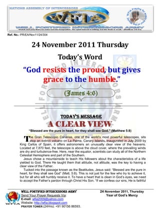 Ref. No.: PR/EA/Nov11/24/304


                24 November 2011 Thursday
                                    Today’s Word
          “God resists the proud, but gives
               grace to the humble.”
                                         (James 4:6)


                                      Today’s Message
                               A CLEAR VIEW
              “Blessed are the pure in heart, for they shall see God.” (Matthew 5:8)


           The Granextinct volcano onastronomersCanary Islands. clear view oftelescopes, sits
              atop an
                       Telescopio Canarias, one of the world’s most powerful

        King Carlos of Spain, it offers
                                        La Palma,
                                                    an unusually
                                                                 Inaugurated in July 2009 by
                                                                                the heavens.
        Located at 7,870 feet, the telescope is above the cloud cover, where the prevailing winds
        are dry and turbulence-free. Here, near the equator, scientists can study all of the Northern
        Celestial Hemisphere and part of the Southern.
           Jesus chose a mountainside to teach His followers about the characteristics of a life
        yielded to God. There He taught them that attitude, not altitude, was the key to having a
        clear view of the Father.
           Tucked into the passage known as the Beatitudes, Jesus said: “Blessed are the pure in
        heart, for they shall see God” (Matt. 5:8). This is not just for the few who try to achieve it,
        but for all who will humbly receive it. To have a heart that is clean in God’s eyes, we need
        to accept the Father’s pardon through Christ His Son. “If we confess our sins, He is faithful


         WELL Fortified Intercessors Army                           24 November 2011, Thursday
         Send Your Prayer Requests Via:                                 Year of God’s Mercy
         E-mail: wfia2009@yahoo.com
         Website: http://wfia.blogspot.com
         PRAYER TOWER (24Hrs): +91 90156 86593.
 
