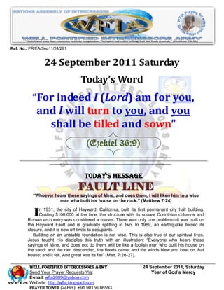 Ref. No.: PR/EA/Sep11/24/291


                 24 September 2011 Saturday
                                   Today’s Word
          “For indeed I (Lord) am for you,
           and I will turn to you, and you
             shall be tilled and sown”
                                      (Ezekiel 36:9)


                                     Today’s Message
                                  FAULT LINE
           ―Whoever hears these sayings of Mine, and does them, I will liken him to a wise
                      man who built his house on the rock.‖ (Matthew 7:24)


          In arch entry was ofatHayward,a California, builtwasitsonly permanent city columns and
        Roman
              1931, the city
            Costing $100,000
                                                            its first
                                 the time, the structure with
                             considered marvel. There
                                                                   square Corinthian
                                                                                     hall building.

                                                                      one problem—it was built on
        the Hayward Fault and is gradually splitting in two. In 1989, an earthquake forced its
        closure, and it is now off limits to occupants.
           Building on an unstable foundation is not wise. This is also true of our spiritual lives.
        Jesus taught His disciples this truth with an illustration: ―Everyone who hears these
        sayings of Mine, and does not do them, will be like a foolish man who built his house on
        the sand: and the rain descended, the floods came, and the winds blew and beat on that
        house; and it fell. And great was its fall‖ (Matt. 7:26-27).

         WELL Fortified Intercessors Army                          24 September 2011, Saturday
         Send Your Prayer Requests Via:                                Year of God’s Mercy
         E-mail: wfia2009@yahoo.com
         Website: http://wfia.blogspot.com
         PRAYER TOWER (24Hrs): +91 90156 86593.
 