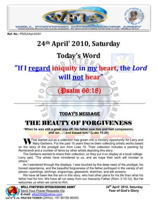 Ref. No.: PR/EA/Apr/24/81


                      24th April’ 2010, Saturday
                                     Today’s Word
     “If I regard iniquity in my heart, the Lord
                    will not hear”
                                     (Psalm 66:18)


                                       Today’s Message

             THE BEAUTY OF FORGIVENESS
           “When he was still a great way off, his father saw him and had compassion,
                           and ran . . . and kissed him.” (Luke 15:20)


           W       hat started out as a collection has grown into a ministry opportunity for Larry and
                   Mary Gerbens. For the past 10 years they‘ve been collecting artistic works based
        on the story of the prodigal son from Luke 15. Their collection includes a painting by
        Rembrandt and a number of items by other artists depicting this story.
            The Gerbens wanted to share their collection, so they put it on display at a local college.
        Larry said, ―The artists have ministered to us, and we hope their work will minister to
        others.‖
            As I wandered through the displays, I was touched by the deep need of the prodigal, his
        honest repentance, and the beautiful forgiveness of the father portrayed in the variety of art
        pieces—paintings, etchings, engravings, glasswork, sketches, and silk screens.
            We have all been like the son in this story, who had other plans for his life than what his
        father had for him. We have all run away from our heavenly Father (Rom. 3:10-12). But He
        welcomes us when we come to Him.
         Well Fortified Intercessors Army                                 24th April’ 2010, Saturday
         Send Your Prayer Requests Via:                                     Year of God’s Glory
         E-mail: wfia2009@yahoo.com
         PRAYER TOWER (24Hrs): +91 90156 86593.
 