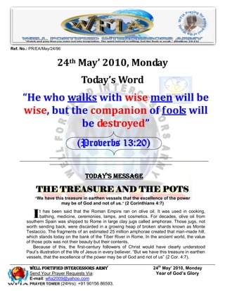 Ref. No.: PR/EA/May/24/96


                       24th May’ 2010, Monday
                                    Today’s Word
      “He who walks with wise men will be
      wise, but the companion of fools will
                  be destroyed”
                                  (Proverbs 13:20)


                                      Today’s Message

            THE TREASURE AND THE POTS
            “We have this treasure in earthen vessels that the excellence of the power
                        may be of God and not of us.” (2 Corinthians 4:7)


           I  t has been said that the Roman Empire ran on olive oil. It was used in cooking,
              bathing, medicine, ceremonies, lamps, and cosmetics. For decades, olive oil from
       southern Spain was shipped to Rome in large clay jugs called amphorae. Those jugs, not
       worth sending back, were discarded in a growing heap of broken shards known as Monte
       Testaccio. The fragments of an estimated 25 million amphorae created that man-made hill,
       which stands today on the bank of the Tiber River in Rome. In the ancient world, the value
       of those pots was not their beauty but their contents.
           Because of this, the first-century followers of Christ would have clearly understood
       Paul’s illustration of the life of Jesus in every believer. “But we have this treasure in earthen
       vessels, that the excellence of the power may be of God and not of us” (2 Cor. 4:7).

         Well Fortified Intercessors Army                                  24th May’ 2010, Monday
         Send Your Prayer Requests Via:                                     Year of God’s Glory
         E-mail: wfia2009@yahoo.com
         PRAYER TOWER (24Hrs): +91 90156 86593.
 