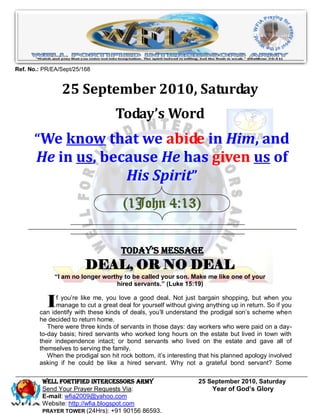 Ref. No.: PR/EA/Sept/25/168


                25 September 2010, Saturday
                                    Today’s Word
      “We know that we abide in Him, and
       He in us, because He has given us of
                    His Spirit”
                                       (1John 4:13)


                                      Today’s Message
                         DEAL, OR NO DEAL
              “I am no longer worthy to be called your son. Make me like one of your
                                  hired servants.” (Luke 15:19)


           I   f you’re like me, you love a good deal. Not just bargain shopping, but when you
               manage to cut a great deal for yourself without giving anything up in return. So if you
        can identify with these kinds of deals, you’ll understand the prodigal son’s scheme when
        he decided to return home.
           There were three kinds of servants in those days: day workers who were paid on a day-
        to-day basis; hired servants who worked long hours on the estate but lived in town with
        their independence intact; or bond servants who lived on the estate and gave all of
        themselves to serving the family.
           When the prodigal son hit rock bottom, it’s interesting that his planned apology involved
        asking if he could be like a hired servant. Why not a grateful bond servant? Some

         WELL Fortified Intercessors Army                          25 September 2010, Saturday
         Send Your Prayer Requests Via:                                Year of God’s Glory
         E-mail: wfia2009@yahoo.com
         Website: http://wfia.blogspot.com
         PRAYER TOWER (24Hrs): +91 90156 86593.
 