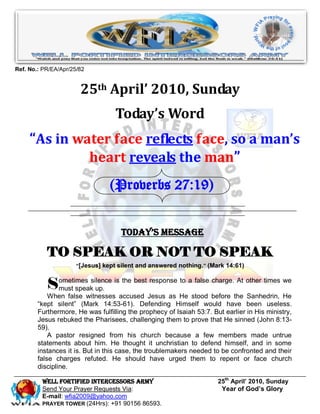 Ref. No.: PR/EA/Apr/25/82


                       25th April’ 2010, Sunday
                                   Today’s Word
     “As in water face reflects face, so a man’s
              heart reveals the man”
                                 (Proverbs 27:19)


                                     Today’s Message

           TO SPEAK OR NOT TO SPEAK
                      “[Jesus] kept silent and answered nothing.” (Mark 14:61)



           Sometimes silence is the best response to a false charge. At other times we
            must speak up.
            When false witnesses accused Jesus as He stood before the Sanhedrin, He
        “kept silent” (Mark 14:53-61). Defending Himself would have been useless.
        Furthermore, He was fulfilling the prophecy of Isaiah 53:7. But earlier in His ministry,
        Jesus rebuked the Pharisees, challenging them to prove that He sinned (John 8:13-
        59).
            A pastor resigned from his church because a few members made untrue
        statements about him. He thought it unchristian to defend himself, and in some
        instances it is. But in this case, the troublemakers needed to be confronted and their
        false charges refuted. He should have urged them to repent or face church
        discipline.

         Well Fortified Intercessors Army                             25th April’ 2010, Sunday
         Send Your Prayer Requests Via:                                Year of God’s Glory
         E-mail: wfia2009@yahoo.com
         PRAYER TOWER (24Hrs): +91 90156 86593.
 