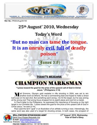 Ref. No.: PR/EA/Aug/25/140


                25th August’ 2010, Wednesday
                                    Today’s Word
       “But no man can tame the tongue.
         It is an unruly evil, full of deadly
                      poison”
                                        (James 3:8)


                                      Today’s Message

           CHAMPION MARKSMAN
             “I press toward the goal for the prize of the upward call of God in Christ
                                    Jesus.” (Philippians 3:14)


           M      att Emmons, Olympic gold medalist in rifle shooting in 2004, was set to win
                  another event at Athens. He had a commanding lead and hoped to make a direct
       bull’s-eye on his last shot. But something went wrong—he hit the target, but he was aiming
       at the wrong one! That wrong focus dropped him to eighth place and cost him a medal.
           In Paul’s letter to the Philippians, he expressed the importance of focusing on the right
       target in our Christian life. ―I press toward the goal for the prize of the upward call of God in
       Christ Jesus,‖ he said (3:14).
           Paul used the term ―goal‖ in an illustration of an athlete running a race. Interestingly, the
       same word was also used of a target for shooting arrows. In both cases, the prospect of

         Well Fortified Intercessors Army                           25th August’ 2010, Wednesday
         Send Your Prayer Requests Via:                                   Year of God’s Glory
         E-mail: wfia2009@yahoo.com
         Website: http://wfia.blogspot.com
         PRAYER TOWER (24Hrs): +91 90156 86593.
 