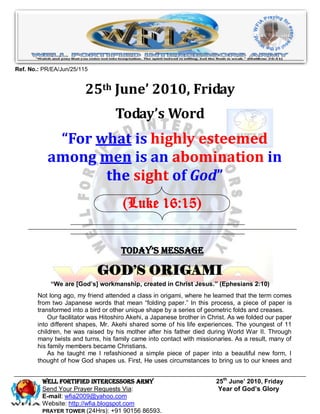 Ref. No.: PR/EA/Jun/25/115


                         25th June’ 2010, Friday
                                    Today’s Word
            “For what is highly esteemed
           among men is an abomination in
                  the sight of God”
                                       (Luke 16:15)


                                      Today’s Message

                             GOD’S ORIGAMI
            “We are [God’s] workmanship, created in Christ Jesus.” (Ephesians 2:10)
        Not long ago, my friend attended a class in origami, where he learned that the term comes
        from two Japanese words that mean “folding paper.” In this process, a piece of paper is
        transformed into a bird or other unique shape by a series of geometric folds and creases.
            Our facilitator was Hitoshiro Akehi, a Japanese brother in Christ. As we folded our paper
        into different shapes, Mr. Akehi shared some of his life experiences. The youngest of 11
        children, he was raised by his mother after his father died during World War II. Through
        many twists and turns, his family came into contact with missionaries. As a result, many of
        his family members became Christians.
            As he taught me I refashioned a simple piece of paper into a beautiful new form, I
        thought of how God shapes us. First, He uses circumstances to bring us to our knees and


         Well Fortified Intercessors Army                                25th June’ 2010, Friday
         Send Your Prayer Requests Via:                                   Year of God’s Glory
         E-mail: wfia2009@yahoo.com
         Website: http://wfia.blogspot.com
         PRAYER TOWER (24Hrs): +91 90156 86593.
 