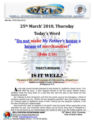 Ref. No.: PR/EA/Mar/25/56


                  25th March’ 2010, Thursday
                                    Today’s Word
           “Do not make My Father’s house a
                house of merchandise!”
                                        (John 2:16)


                                      Today’s Message

                                IS IT WELL?
             “The peace of God, which surpasses all understanding, will guard your
                           hearts and minds through Christ Jesus.”
                                           (Philippians 4:7)


          A     s the high school chorale prepared to sing Horatio G. Spafford’s classic hymn, ―It Is
                Well With My Soul,‖ a teen stepped forward to tell the song’s familiar history.
       Spafford wrote the song while on a ship that was near the spot at sea where his four
       daughters perished.
           As I listened to that introduction and then the words sung by the teenagers, a flood of
       emotions washed over me. ―Where his four daughters perished‖ were hard words to grasp
       as I listened again to Spafford’s words of faith. Having lost one daughter suddenly, I find
       the idea of losing four unfathomable.
           How could it be ―well‖ for Spafford in his grief? I hear the words ―When peace like a river
       attendeth my way‖ and remember where peace can be found. Paul says in Philippians 4
       that it can be found as our heart-prayers are voiced to God (v.6). By trustful praying, we
         Well Fortified Intercessors Army                                25th March’ 2010, Thursday
         Send Your Prayer Requests Via:                                     Year of God’s Glory
         E-mail: wfia2009@yahoo.com
         PRAYER TOWER (24Hrs): +91 90156 86593.
 