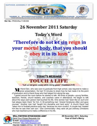 Ref. No.: PR/EA/Nov11/26/306


                 26 November 2011 Saturday
                                   Today’s Word
        “Therefore do not let sin reign in
        your mortal body, that you should
               obey it in its lusts”
                                    (Romans 6:12)


                                     Today’s Message
                               TOUCH A LIFE
                    “Let us not grow weary while doing good.” (Galatians 6:9)


           My friendpresentation. Hesoon to graduate fromalongschool,had made it totothe point
                senior
                        Dan, who was                         high
                                         had 15 minutes to share how he
        of graduation and to thank those who had helped him
                                                                        was required make a

                                                                  the way.
           I gazed around the room before he started to talk. All kinds of people—young families,
        teachers, friends, church leaders, and coaches—were in attendance. He began to talk
        about the ways each person had touched his life. One woman had ―been like an aunt and
        had always been there‖ for him. A 30-something man ―shared Scriptures often and gave
        counsel.‖ Another man had ―taught him discipline and hard work.‖ A church friend had
        ―taken him to football practice every day‖ because his mom couldn’t. A couple had ―treated
        him like he was their own son.‖ One commonality—they were all just ordinary Christians
        who had reached out to make a difference in his life.

         WELL Fortified Intercessors Army                         26 November 2011, Saturday
         Send Your Prayer Requests Via:                              Year of God’s Mercy
         E-mail: wfia2009@yahoo.com
         Website: http://wfia.blogspot.com
         PRAYER TOWER (24Hrs): +91 90156 86593.
 