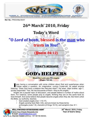 Ref. No.: PR/EA/Mar/26/57


                      26th March’ 2010, Friday
                                  Today’s Word
    “O Lord of hosts, blessed is the man who
                 trusts in You!”
                                   (Psalm 84:12)


                                    Today’s Message

                            GOD’s HELPERS
                                 “Bless the Lord, you His angels.”
                                          (Psalm 103:20)


          I    was having a conversation with some children about God and superheroes when
               Tobias asked a question. An imaginative, curious 5-year-old, he asked anyone
       listening: ―Does God have a sidekick like Hercules does?‖ His wiser, older brother, age 7,
       quickly responded: ―Yes, He has thousands of them—they’re His angels.‖
           Angels are a popular topic of discussion, and people believe a number of myths about
       them. For instance, some people pray to angels, thinking they are on the same level as
       God Himself. And some believe that people become angels when they die. But here’s what
       the Bible, our authority, teaches:
               • God created angels (Col. 1:15-17).
               • Angels worship God (Neh. 9:6), and are known by these terms:
                   archangels (Jude 1:9), cherubim (2 Kings 19:15), and seraphim (Isa. 6:1-
                   3).
          Well Fortified Intercessors Army                             26th March’ 2010, Friday
          Send Your Prayer Requests Via:                                 Year of God’s Glory
          E-mail: wfia2009@yahoo.com
          PRAYER TOWER (24Hrs): +91 90156 86593.
 