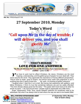 Ref. No.: PR/EA/Sept/27/169


                 27 September 2010, Monday
                                   Today’s Word
       “Call upon Me in the day of trouble; I
              will deliver you, and you shall
                        glorify Me”
                                    (Psalm 50:15)


                                     Today’s Message
                     LOVE FOR ONE ANOTHER
             “By this all will know that you are My disciples, if you have love for one
                                       another.’’ (John 13:35)


           Y ou have to work hard toand thoughtful groupBy people I’ve ever dealt with. They
             forgiving, understanding,
                                       offend Christians.
                                                          of
                                                             nature, Christians are the most

        never assume the worst. They appreciate the importance of having different perspectives.
        They’re slow to anger, quick to forgive, and almost never make rash judgments or act in
        anything less than a spirit of total love. . . . No, wait—I’m thinking of golden retrievers!
            I laughed when I read this in an e-mail. But having had experience with goldens—and
        fellow Christians—I think it’s true that sometimes believers are just too easily offended!
        ―The choir director always gives her the solos.‖ ―The pastor didn’t even look at me when he
        shook my hand.‖ ―I do a lot around here—people ought to appreciate me a little more.‖
            Anger. Resentment. Pride. Sure, issues between believers do sometimes need to be
        addressed. But what if we always tried to treat others the way we want to be treated (Matt.

         WELL Fortified Intercessors Army                           27 September 2010, Monday
         Send Your Prayer Requests Via:                                Year of God’s Glory
         E-mail: wfia2009@yahoo.com
         Website: http://wfia.blogspot.com
         PRAYER TOWER (24Hrs): +91 90156 86593.
 