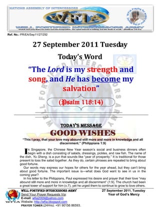 Ref. No.: PR/EA/Sep11/27/292


                 27 September 2011 Tuesday
                                    Today’s Word
              “The Lord is my strength and
              song, and He has become my
                       salvation”
                                     (Psalm 118:14)


                                      Today’s Message
                               GOOD WISHES
          “This I pray, that your love may abound still more and more in knowledge and all
                                     discernment.” (Philippians 1:9)


           In Singapore,dish aconsisting New Year dressings,prosperity.‖ Itbusiness dinners those
              begin with a
                           the Chinese
                                         of salads,
                                                    season’s social and

        the dish, Yu Sheng, is pun that sounds like ―year of
                                                             pickles, and raw fish. The name of
                                                                            is traditional for
                                                                                               often


        present to toss the salad together. As they do, certain phrases are repeated to bring about
        good fortune.
           Our words may express our hopes for others for the year ahead, but they can’t bring
        about good fortune. The important issue is—what does God want to see in us in the
        coming year?
           In his letter to the Philippians, Paul expressed his desire and prayer that their love ―may
        abound still more and more in knowledge and all discernment‖ (1:9). The church had been
        a great tower of support for him (v.7), yet he urged them to continue to grow to love others.
         WELL Fortified Intercessors Army                            27 September 2011, Tuesday
         Send Your Prayer Requests Via:                                  Year of God’s Mercy
         E-mail: wfia2009@yahoo.com
         Website: http://wfia.blogspot.com
         PRAYER TOWER (24Hrs): +91 90156 86593.
 