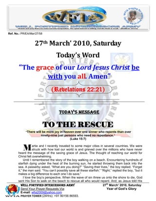 Ref. No.: PR/EA/Mar/27/58


                    27th March’ 2010, Saturday
                                    Today’s Word
       “The grace of our Lord Jesus Christ be
               with you all. Amen”
                                 (Revelations 22:21)


                                       Today’s Message

                            TO THE RESCUE
            “There will be more joy in heaven over one sinner who repents than over
                       ninety-nine just persons who need no repentance. ”
                                               (Luke 15:7)


          M         artie and I recently traveled to some major cities in several countries. We were
                    struck with how lost our world is and grieved over the millions who have never
       heard the message of the saving grace of Jesus. The thought of reaching our world for
       Christ felt overwhelming.
            Until I remembered the story of the boy walking on a beach. Encountering hundreds of
       starfish dying under the heat of the burning sun, he started throwing them back into the
       sea. A passerby asked, “What are you doing?” “Saving their lives,” the boy replied. “Forget
       it,” the man said. “You can’t possibly save all these starfish.” “Right,” replied the boy, “but it
       makes a big difference to each one I do save.”
            I love the boy’s perspective. When the wave of sin threw us onto the shore to die, God
       sent His Son to walk on the beach to rescue all who would repent. And, as Jesus told His
          Well Fortified Intercessors Army                               27th March’ 2010, Saturday
          Send Your Prayer Requests Via:                                    Year of God’s Glory
          E-mail: wfia2009@yahoo.com
          PRAYER TOWER (24Hrs): +91 90156 86593.
 