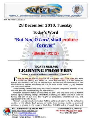 Ref. No.: PR/EA/Dec/28/220


                 28 December 2010, Tuesday
                                    Today’s Word
            “But You, O Lord, shall endure
                                          forever”
                                    (Psalm 102:12)


                                      Today’s Message
                 LEARNING FROM ERIN
                   “The Lord is gracious and full of compassion.” (Psalm 145:8)


           E     rin’s life was so different from that of most 8-year-olds. While other kids were
                 running and playing and eating ice cream, Erin was lying in a bed being fed
        through a tube—able to see only the brightest lights and hear only the loudest sounds. Her
        life consisted of needles and nurses and hospital visits as she battled ongoing illnesses
        and profound disabilities.
            Surrounded by a remarkable family who cared for her with compassion and filled her life
        with love, Erin died before reaching her ninth birthday.
            What can be learned from a precious child like Erin—one who never spoke a word or
        colored a picture or sang a song? A friend of Erin’s family put it best: ―We are all better for
        having had Erin in our lives. She taught us compassion, unconditional love, and
        appreciation for the little things.‖
            Children such as Erin also remind us that this world is not reserved for the perfect, the
        wealthy, or the athletic. Each person, no matter their physical, mental, or emotional
        condition, is created in the image of God (Gen. 1:26-27) and is of equal value and
         WELL Fortified Intercessors Army                           28 December 2010, Tuesday
         Send Your Prayer Requests Via:                            The Month of Share and Save
         E-mail: wfia2009@yahoo.com                                    Year of God’s Glory
         Website: http://wfia.blogspot.com
         PRAYER TOWER (24Hrs): +91 90156 86593.
 
