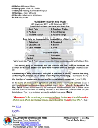 45. Rafael–kidney problems
46. Randy–poor blood circulation
47. Ranjana-Healing; Admitted in hospital
48. Santiago–many ailments
49. Serafin–deliverance; addictions
50. Sharon–cancer

                          PRAYER MATRIX FOR THIS WEEK*
                       (28 November 2011 to 04 December 2011)
                     Pray daily for these precious people of God
                 1. Jyoti Peter              2. Prashant Thakur
                 3. Ps. Ezra                 4. Ankit George
                 5. Nishant Thakur           6. Abner George

             Pray daily for these precious harvest fields of God in India
                1. Rajasthan                2. Nagaland
                3. Uttarakhand              4. Sikkim
                5. Uttar Pradesh            6. Goa

                                   Pray for Nations
               Country:                    Barbados
               Capital:                    Bridgetown
 * Whenever you “Fast & Pray” please remember these precious people and fields of God.

…The harvest truly is plenteous, but the laborers are few; Pray ye therefore the
Lord of the harvest, that he will send forth laborers into his harvest. (Matthew 9:37-
38)
Endeavoring to keep the unity of the Spirit in the bond of peace. There is one body,
and one Spirit, even as ye are called in one hope of your calling… (Ephesians 4:3-4)
For the Son of man is come to seek and to save that which was lost. (Luke 19:10)
In the name of Jesus and in agreement with the Word, I command sickness to go. I
command disease and bondage to go in Jesus mighty name. Father, by the power of the
Holy Spirit, I pray that the anointing for healing will be released right now in Jesus’ name
and that from this moment on healing, restoration and health will come to these peoples
listed above. This I pray in Jesus wonderful and glorious name. Amen.

 “Be-aware!!! As much as you are rebellious to the word and the voice
 of the God, then devil have many opportunities to ruin your life.” – Rajiv

For WFIA



Rajiv
 Well Fortified Intercessors Army                            28 November 2011, Monday
 Send Your Prayer Requests Via:                                 Year of God’s Mercy
 E-mail: wfia2009@yahoo.com
 Website: http://wfia.blogspot.com
 PRAYER TOWER (24Hrs): +91 90156 86593.
 