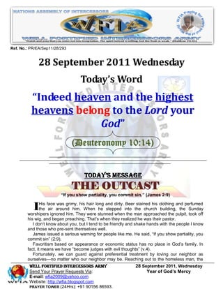 Ref. No.: PR/EA/Sep11/28/293


              28 September 2011 Wednesday
                                   Today’s Word
          “Indeed heaven and the highest
          heavens belong to the Lord your
                       God”
                               (Deuteronomy 10:14)


                                     Today’s Message
                               THE OUTCAST
                         “If you show partiality, you commit sin.” (James 2:9)


          IHis face around him.hisWhen long and dirty. into man approached the pulpit, Sunday
             the air
                      was grimy,     hair
                                          he stepped
                                                        Beer stained his clothing and perfumed

        worshipers ignored him. They were stunned when the
                                                            the church building, the
                                                                                        took off
        his wig, and began preaching. That’s when they realized he was their pastor.
           I don’t know about you, but I tend to be friendly and shake hands with the people I know
        and those who pre-sent themselves well.
           James issued a serious warning for people like me. He said, ―If you show partiality, you
        commit sin‖ (2:9).
           Favoritism based on appearance or economic status has no place in God’s family. In
        fact, it means we have ―become judges with evil thoughts‖ (v.4).
           Fortunately, we can guard against preferential treatment by loving our neighbor as
        ourselves—no matter who our neighbor may be. Reaching out to the homeless man, the
         WELL Fortified Intercessors Army                      28 September 2011, Wednesday
         Send Your Prayer Requests Via:                             Year of God’s Mercy
         E-mail: wfia2009@yahoo.com
         Website: http://wfia.blogspot.com
         PRAYER TOWER (24Hrs): +91 90156 86593.
 
