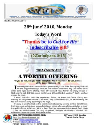 Ref. No.: PR/EA/Jun/28/117


                       28th June’ 2010, Monday
                                    Today’s Word
                     “Thanks be to God for His
                        indescribable gift”
                                (2Corinthians 9:15)


                                      Today’s Message

                A WORTHY OFFERING
           “If you do well, will you not be accepted? And if you do not do well, sin lies
                                     at the door.” (Genesis 4:7)


           I     was delighted when a mutual friend gave my neighbor a Bible. But my neighbor told
                me she stopped reading it because she couldn‟t understand why God would be so
        unfair as to reject Cain‟s offering. “After all,” she said, “as a farmer, he simply brought to
        God what he had. Did God expect him to buy a different kind of sacrifice?” Sadly, she had
        missed the point.
            It wasn‟t that God didn‟t like vegetables. Rather, He knew that Cain‟s offering was
        masking an unrighteous attitude. Cain wasn‟t fully committed to God, as expressed by the
        fact that he wasn‟t living according to His ways.
            It‟s easy to worship God on the outside while stubbornly keeping territory from Him on
        the inside. Jude writes about outwardly religious people who use religious activities to cover
        the reality of their sinful lives: “Woe to them! For they have gone in the way of Cain” (Jude
        11). We can faithfully serve God, sing His praises, and give sacrificially to His work. But
        God doesn‟t want any of that without our hearts.
          Well Fortified Intercessors Army                                  28th June’ 2010, Monday
          Send Your Prayer Requests Via:                                     Year of God’s Glory
          E-mail: wfia2009@yahoo.com
          Website: http://wfia.blogspot.com
          PRAYER TOWER (24Hrs): +91 90156 86593.
 