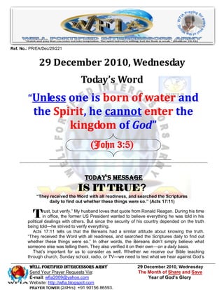 Ref. No.: PR/EA/Dec/29/221


              29 December 2010, Wednesday
                                   Today’s Word
        “Unless one is born of water and
           the Spirit, he cannot enter the
                  kingdom of God”
                                        (John 3:5)


                                     Today’s Message
                                 IS IT TRUE?
             “They received the Word with all readiness, and searched the Scriptures
                  daily to find out whether these things were so.” (Acts 17:11)


           T     rust, but verify.‖ My husband loves that quote from Ronald Reagan. During his time
                 in office, the former US President wanted to believe everything he was told in his
        political dealings with others. But since the security of his country depended on the truth
        being told—he strived to verify everything.
           Acts 17:11 tells us that the Bereans had a similar attitude about knowing the truth.
        ―They received the Word with all readiness, and searched the Scriptures daily to find out
        whether these things were so.‖ In other words, the Bereans didn’t simply believe what
        someone else was telling them. They also verified it on their own—on a daily basis.
           That’s important for us to consider as well. Whether we receive our Bible teaching
        through church, Sunday school, radio, or TV—we need to test what we hear against God’s

         WELL Fortified Intercessors Army                       29 December 2010, Wednesday
         Send Your Prayer Requests Via:                         The Month of Share and Save
         E-mail: wfia2009@yahoo.com                                  Year of God’s Glory
         Website: http://wfia.blogspot.com
         PRAYER TOWER (24Hrs): +91 90156 86593.
 