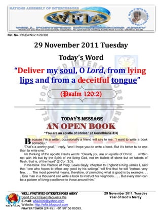 Ref. No.: PR/EA/Nov11/29/308


                  29 November 2011 Tuesday
                                    Today’s Word
    “Deliver my soul, O Lord, from lying
     lips and from a deceitful tongue”
                                      (Psalm 120:2)


                                       Today’s Message
                           AN OPEN BOOK
                          “You are an epistle of Christ.” (2 Corinthians 3:3)


           B ecause I’mgoal,” I reply, “and I hopefrienddo write atobook. Butwant better to a book
                 someday.”
           “That’s a worthy
                            a writer, occasionally a

                                                     you
                                                         will say    me, “I

                                                                              it’s
                                                                                   to write

                                                                                            be one
        than to write one.”
           I’m thinking of the apostle Paul’s words: “Clearly you are an epistle of Christ . . . written
        not with ink but by the Spirit of the living God, not on tablets of stone but on tablets of
        flesh, that is, of the heart” (2 Cor. 3:3).
           In his book The Practice of Piety, Lewis Bayly, chaplain to England’s King James I, said
        that “one who hopes to effect any good by his writings” will find that he will “instruct very
        few. . . . The most powerful means, therefore, of promoting what is good is by example. . .
        . One man in a thousand can write a book to instruct his neighbors. . . . But every man can
        be a pattern of living excellence to those around him.”



         WELL Fortified Intercessors Army                              29 November 2011, Tuesday
         Send Your Prayer Requests Via:                                   Year of God’s Mercy
         E-mail: wfia2009@yahoo.com
         Website: http://wfia.blogspot.com
         PRAYER TOWER (24Hrs): +91 90156 86593.
 