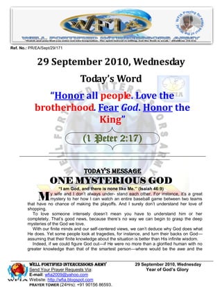 Ref. No.: PR/EA/Sept/29/171


             29 September 2010, Wednesday
                                   Today’s Word
               “Honor all people. Love the
            brotherhood. Fear God. Honor the
                          King”
                                     (1 Peter 2:17)


                                     Today’s Message
                    ONE MYSTERIOUS GOD
                          “I am God, and there is none like Me.’’ (Isaiah 46:9)

              M      y wife and I don’t always under- stand each other. For instance, it’s a great
                     mystery to her how I can watch an entire baseball game between two teams
        that have no chance of making the playoffs. And I surely don’t understand her love of
        shopping.
           To love someone intensely doesn’t mean you have to understand him or her
        completely. That’s good news, because there’s no way we can begin to grasp the deep
        mysteries of the God we love.
           With our finite minds and our self-centered views, we can’t deduce why God does what
        He does. Yet some people look at tragedies, for instance, and turn their backs on God—
        assuming that their finite knowledge about the situation is better than His infinite wisdom.
           Indeed, if we could figure God out—if He were no more than a glorified human with no
        greater knowledge than that of the smartest person—where would be the awe and the


         WELL Fortified Intercessors Army                       29 September 2010, Wednesday
         Send Your Prayer Requests Via:                              Year of God’s Glory
         E-mail: wfia2009@yahoo.com
         Website: http://wfia.blogspot.com
         PRAYER TOWER (24Hrs): +91 90156 86593.
 