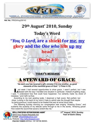 Ref. No.: PR/EA/Aug/29/143


                    29th August’ 2010, Sunday
                                   Today’s Word
       “You, O Lord, are a shield for me, my
          glory and the One who lifts up my
                        head”
                                       (Psalm 3:3)


                                     Today’s Message

                 A STEWARD OF GRACE
               “As each one has received a gift, minister it to one another, as good
                     stewards of the manifold grace of God.” (1 Peter 4:10)


           L    ast week I had several opportunities to show grace. I wasn’t perfect, but I was
                pleased with the way I handled one situation in particular. Instead of getting angry,
       I said, “I understand how that could have happened. I’ve certainly made my share of
       mistakes,” and I left it at that.
           According to my own grading scale, I deserved a high score. Not perfect, but
        close. Lurking in the back of my mind (I hate to admit) was the thought that maybe
        by being gracious I could expect to be treated that way at some future date.
           The following Sunday morning our congregation was singing “Amazing Grace,” and
       suddenly the audacity of my attitude came through to me in the words, “Amazing grace!
       How sweet the sound that saved a wretch like me.”
         Well Fortified Intercessors Army                            29th August’ 2010, Sunday
         Send Your Prayer Requests Via:                                 Year of God’s Glory
         E-mail: wfia2009@yahoo.com
         Website: http://wfia.blogspot.com
         PRAYER TOWER (24Hrs): +91 90156 86593.
 