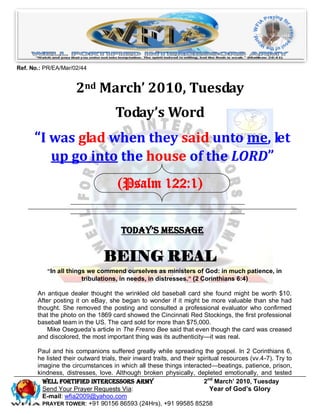 Ref. No.: PR/EA/Mar/02/44


                     2nd March’ 2010, Tuesday
                                     Today’s Word
      “I was glad when they said unto me, let
         up go into the house of the LORD”
                                      (Psalm 122:1)


                                       Today’s Message

                                BEING REAL
          “In all things we commend ourselves as ministers of God: in much patience, in
                       tribulations, in needs, in distresses.” (2 Corinthians 6:4)

       An antique dealer thought the wrinkled old baseball card she found might be worth $10.
       After posting it on eBay, she began to wonder if it might be more valuable than she had
       thought. She removed the posting and consulted a professional evaluator who confirmed
       that the photo on the 1869 card showed the Cincinnati Red Stockings, the first professional
       baseball team in the US. The card sold for more than $75,000.
           Mike Osegueda’s article in The Fresno Bee said that even though the card was creased
       and discolored, the most important thing was its authenticity—it was real.

       Paul and his companions suffered greatly while spreading the gospel. In 2 Corinthians 6,
       he listed their outward trials, their inward traits, and their spiritual resources (vv.4-7). Try to
       imagine the circumstances in which all these things interacted—beatings, patience, prison,
       kindness, distresses, love. Although broken physically, depleted emotionally, and tested
         Well Fortified Intercessors Army                               2nd March’ 2010, Tuesday
         Send Your Prayer Requests Via:                                    Year of God’s Glory
         E-mail: wfia2009@yahoo.com
         PRAYER TOWER: +91 90156 86593 (24Hrs), +91 99585 85258
 