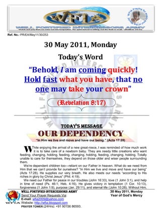 Ref. No.: PR/EA/May11/30/253


                         30 May 2011, Monday
                                   Today’s Word
            “Behold, I am coming quickly!
           Hold fast what you have, that no
              one may take your crown”
                                  (Revelation 8:17)


                                     Today’s Message
                    OUR DEPENDENCY
                   “In Him we live and move and have our being.” (Acts 17:28)


           W       hile enjoying the arrival of a new great-niece, I was reminded of how much work
                   it is to take care of a newborn baby. They are needy little creations who want
        feeding, changing, holding, feeding, changing, holding, feeding, changing, holding. Totally
        unable to care for themselves, they depend on those older and wiser people surrounding
        them.
           We’re dependent children too—reliant on our Father in heaven. What do we need from
        Him that we can’t provide for ourselves? ―In Him we live and move and have our being‖
        (Acts 17:28). He supplies our very breath. He also meets our needs ―according to His
        riches in glory by Christ Jesus‖ (Phil. 4:19).
           We need our Father for peace in our troubles (John 16:33), love (1 John 3:1), and help
        in time of need (Ps. 46:1; Heb. 4:16). He gives victory in temptation (1 Cor. 10:13),
        forgiveness (1 John 1:9), purpose (Jer. 29:11), and eternal life (John 10:28). Without Him,
         WELL Fortified Intercessors Army                                  30 May 2011, Monday
         Send Your Prayer Requests Via:                                    Year of God’s Mercy
         E-mail: wfia2009@yahoo.com
         Website: http://wfia.blogspot.com
         PRAYER TOWER (24Hrs): +91 90156 86593.
 