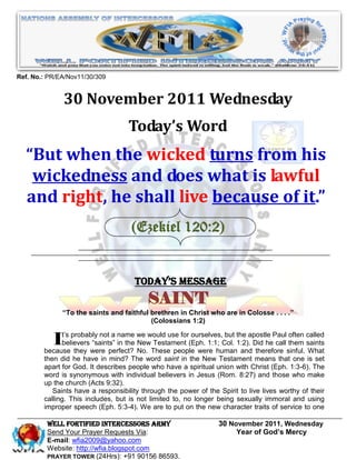 Ref. No.: PR/EA/Nov11/30/309


              30 November 2011 Wednesday
                                   Today’s Word
  “But when the wicked turns from his
   wickedness and does what is lawful
  and right, he shall live because of it.”
                                    (Ezekiel 120:2)


                                      Today’s Message
                                          SAINT
              “To the saints and faithful brethren in Christ who are in Colosse . . . .”
                                          (Colossians 1:2)


          It’s probably notperfect? we would use for(Eph. 1:1;humanthe apostle Paulsinful. called
        because they were
                              a name
             believers “saints” in the New Testament
                                                      ourselves, but

                                       No. These people were
                                                                                       often
                                                                Col. 1:2). Did he call them saints
                                                                      and therefore          What
        then did he have in mind? The word saint in the New Testament means that one is set
        apart for God. It describes people who have a spiritual union with Christ (Eph. 1:3-6). The
        word is synonymous with individual believers in Jesus (Rom. 8:27) and those who make
        up the church (Acts 9:32).
           Saints have a responsibility through the power of the Spirit to live lives worthy of their
        calling. This includes, but is not limited to, no longer being sexually immoral and using
        improper speech (Eph. 5:3-4). We are to put on the new character traits of service to one

         WELL Fortified Intercessors Army                        30 November 2011, Wednesday
         Send Your Prayer Requests Via:                               Year of God’s Mercy
         E-mail: wfia2009@yahoo.com
         Website: http://wfia.blogspot.com
         PRAYER TOWER (24Hrs): +91 90156 86593.
 