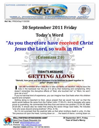 Ref. No.: PR/EA/Sep11/30/295


                    30 September 2011 Friday
                                    Today’s Word
 “As you therefore have received Christ
     Jesus the Lord, so walk in Him”
                                    (Colossians 2:6)


                                      Today’s Message
                           GETTING ALONG
            “Behold, how good and how pleasant it is for brethren to dwell together in
                                    unity!” (Psalm 133:1)


           I     can still remember what it was like to take our family on vacation, only to have the
                kids in the backseat mar the joy of it all by their bickering and complaining. Who
           doesn’t remember the disruptive effects of “Dad, she touched me!” or “Mom, he won’t
           give me a turn!”
           If you’ve had that kind of experience, you can imagine how God feels when His children
        quarrel and complain.
           Getting along is important to God. Jesus prayed that we would “be one” so that the
        world would believe He came from the Father (John 17:20-21). And to disciples who were
        prone to quarreling, He commanded that they love and serve one another (13:34-35; Matt.
        20:20-28). It should also be noted that among the seven things God hates, He includes
        “one who sows discord among brethren” (Prov. 6:19).
           So I’m not surprised that the psalmist tells us that when brothers dwell in unity, it’s like
        “the precious oil upon the head, running down on . . . the beard of Aaron, running down on

         WELL Fortified Intercessors Army                            30 September 2011, Friday
         Send Your Prayer Requests Via:                                 Year of God’s Mercy
         E-mail: wfia2009@yahoo.com
         Website: http://wfia.blogspot.com
         PRAYER TOWER (24Hrs): +91 90156 86593.
 