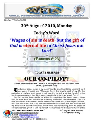 Ref. No.: PR/EA/Aug/30/144


                    30th August’ 2010, Monday
                                   Today’s Word
      “Wages of sin is death, but the gift of
      God is eternal life in Christ Jesus our
                       Lord”
                                    (Romans 6:23)


                                     Today’s Message

                        OUR CO-PILOT?
           “I have been crucified with Christ; it is no longer I who live, but Christ lives
                                     in me.” (Galatians 2:20)


           T    he bumper sticker ―Jesus is my copilot‖ may be a well-intentioned sentiment, but it
                has always troubled me. Whenever I’m in the driver’s seat of my life, the
       destination is nowhere good. Jesus is not meant to be just a spiritual ―co-pilot‖ giving
       directions every now and then. He is always meant to be in the driver’s seat. Period!
           We often say that Jesus died for us, which of course is true. But there’s more to it than
        that. Because Jesus died on the cross, something inside of us died—the power of sin. It’s
        what Paul meant when he said, ―I have been crucified with Christ; it is no longer I who live,
        but Christ lives in me‖ (Gal. 2:20). We were essentially co-crucified with Him. With Jesus in
        the driver’s seat, the old destinations are off-limits. No more turning down the streets of
        self-centeredness, greed, or lust. No more off-road ventures into the swamp of pride or the
         Well Fortified Intercessors Army                            30th August’ 2010, Monday
         Send Your Prayer Requests Via:                                 Year of God’s Glory
         E-mail: wfia2009@yahoo.com
         Website: http://wfia.blogspot.com
         PRAYER TOWER (24Hrs): +91 90156 86593.
 