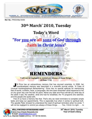 Ref. No.: PR/EA/Mar/30/60


                    30th March’ 2010, Tuesday
                                     Today’s Word
         “For you are all sons of God through
                faith in Christ Jesus”
                                     (Galatians 3:26)


                                       Today’s Message

                                REMINDERS
                   “I will not be negligent to remind you always of these things. ”
                                               (2 Peter 1:12)


          J     ill Price has an extraordinary memory that has stunned scientists. In 2006, her
                overdeveloped memory was described in a scientific journal article, ―A Case of
       Unusual Autobiographical Remembering.‖ Price has no special aptitude for memorizing
       lists of words, numbers, facts, or languages. But she does remember what happened to her
       on any given day over the last 30 years. Name any date and Price will tell you what day of
       the week it was, the weather, what she had for breakfast, the TV programs she watched,
       and the people she spoke with.
            Few of us have a memory like that. That’s why we need reminders to complete simple
       tasks and keep our appointments. This is especially true when it comes to spiritual truth.
       The apostle Peter showed he understood the need of spiritual reminders when he wrote: ―I
       will not be negligent to remind you always of these things . . . . Yes, I think it is right . . . to

         Well Fortified Intercessors Army                                  30th March’ 2010, Tuesday
         Send Your Prayer Requests Via:                                        Year of God’s Glory
         E-mail: wfia2009@yahoo.com
         PRAYER TOWER (24Hrs): +91 90156 86593.
 