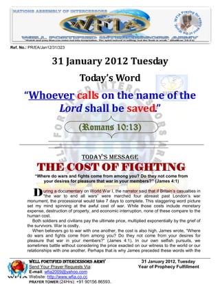 Ref. No.: PR/EA/Jan12/31/323


                     31 January 2012 Tuesday
                                    Today’s Word
       “Whoever calls on the name of the
            Lord shall be saved.”
                                    (Romans 10:13)


                                     Today’s Message
             THE COST OF FIGHTING
            “Where do wars and fights come from among you? Do they not come from
               your desires for pleasure that war in your members?” (James 4:1)


           D uring war to end allonwars” were I,marched four abreast Britain’s casualties in
             “the
                   a documentary    World War the narrator said that if
                                                                        past London’s war
        monument, the processional would take 7 days to complete. This staggering word picture
        set my mind spinning at the awful cost of war. While those costs include monetary
        expense, destruction of property, and economic interruption, none of these compare to the
        human cost.
           Both soldiers and civilians pay the ultimate price, multiplied exponentially by the grief of
        the survivors. War is costly.
           When believers go to war with one another, the cost is also high. James wrote, “Where
        do wars and fights come from among you? Do they not come from your desires for
        pleasure that war in your members?” (James 4:1). In our own selfish pursuits, we
        sometimes battle without considering the price exacted on our witness to the world or our
        relationships with one another. Perhaps that is why James preceded these words with the

         Well Fortified Intercessors Army                            31 January 2012, Tuesday
         Send Your Prayer Requests Via:                             Year of Prophecy Fulfillment
         E-mail: wfia2009@yahoo.com
         Website: http://www.wfia.co.cc
         PRAYER TOWER (24Hrs): +91 90156 86593.
 