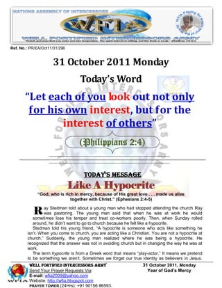 Ref. No.: PR/EA/Oct11/31/296


                     31 October 2011 Monday
                                   Today’s Word
       “Let each of you look out not only
        for his own interest, but for the
               interest of others”
                                   (Philippians 2:4)


                                     Today’s Message
                               Like A Hypocrite
             “God, who is rich in mercy, because of His great love . . . made us alive
                             together with Christ.” (Ephesians 2:4-5)


           R ay Stedmanhis temperyoung treatman whothat when he attending workchurchwould
           sometimes lose
                           told about a young
               was pastoring. The
                                      and
                                           man said
                                                      had stopped
                                                                   was at
                                                                           the
                                                                               he
                                                                                     Ray

                                              co-workers poorly. Then, when Sunday rolled
           around, he didn’t want to go to church because he felt like a hypocrite.
           Stedman told his young friend, “A hypocrite is someone who acts like something he
        isn’t. When you come to church, you are acting like a Christian. You are not a hypocrite at
        church.” Suddenly, the young man realized where he was being a hypocrite. He
        recognized that the answer was not in avoiding church but in changing the way he was at
        work.
           The term hypocrite is from a Greek word that means “play-actor.” It means we pretend
        to be something we aren’t. Sometimes we forget our true identity as believers in Jesus.
         WELL Fortified Intercessors Army                          31 October 2011, Monday
         Send Your Prayer Requests Via:                              Year of God’s Mercy
         E-mail: wfia2009@yahoo.com
         Website: http://wfia.blogspot.com
         PRAYER TOWER (24Hrs): +91 90156 86593.
 