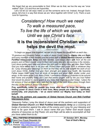 We forget that we are accountable to God. When we do that, we live the way we “once
walked” (Eph. 2:2) and thus are hypocrites.
   Let’s not let our old ways make us act like someone we’re not. Instead, through God’s
grace, let’s live in a way that shows we are “alive together with Christ” (v.5). That’s a sure
cure for hypocrisy.


         Consistency! How much we need
            To walk a measured pace,
        To live the life of which we speak,
             Until we see Christ’s face.
      It is the inconsistent Christian who
             helps the devil the most.
                                        ****************
   To begin our prayer time together, we ask you to repeat this prayer with us each day...
“O gracious and heavenly Father, in name of Jesus Christ I pray for Pastor Jim and Rajiv
and every member of their families and the entire staff of Global Harvest Church and Well
Fortified Intercessors Army and their families. Lord keeps them safe from all the evil
powers and no harm should come to them and every one who are working in the ministry.
Lord Jesus guides each step and shows the right path on which they will take. Dear Father
God you have called them to do your will. Protect them and guide them in whatever they
do. I pray shower your blessings on them so that they will be able to fulfill the work of our
Lord Jesus Christ. Father God give them strength and power and health. My heavenly
Father keeps them away from all kinds of dangers and gives them shelter under your
wings. In the name of the Lord Jesus Christ, I command a hedge of protection to be around
their home and property today and I ask that warrior angels sent by the you true Father
God would be placed to stand guard at any holes that might be in that hedge. I place the
full armors of God on them, and I ask that the light of the Lord Jesus shine through them
this day. In the name of Jesus I ask-Amen”
Pray specifically today for people you know who need to know the saving and
healing power of Jesus Christ in their lives. Many people are suffering – spiritually,
emotionally, and physically – let us stand before our Mighty God today on their
behalf!
Pray for the partners and supporter of Global Harvest Church and Well Fortified
Intercessors Army:
“Heavenly Father I pray the blood of Jesus over all the partners and supporters of
Global Harvest Church and Well Fortified Intercessors Army as a covering and
hedge of protection against the wiles of the enemy and I pray for your blessing and
favor to be upon them. I ask in Jesus name that you Father God would supply
streams of resources so that Pastor Jim and Rajiv will be able to accomplish all that
you have called them to do.”
 WELL Fortified Intercessors Army                            31 October 2011, Monday
 Send Your Prayer Requests Via:                                Year of God’s Mercy
 E-mail: wfia2009@yahoo.com
 Website: http://wfia.blogspot.com
 PRAYER TOWER (24Hrs): +91 90156 86593.
 