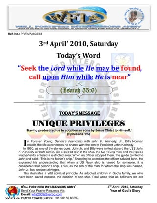 Ref. No.: PR/EA/Apr/03/64


                      3rd April’ 2010, Saturday
                                    Today’s Word
       “Seek the Lord while He may be found,
          call upon Him while He is near”
                                      (Isaiah 55:6)


                                      Today’s Message

                 UNIQUE PRIVILEGES
             “Having predestined us to adoption as sons by Jesus Christ to Himself.”
                                            (Ephesians 1:5)


           I  n Forever Young: Dennis’s Friendship with John F. Kennedy, Jr., Billy Noonan
              recalls the life experiences he shared with the son of President John Kennedy.
          In 1980, as one of the stories goes, John Jr. and Billy were invited aboard the USS John
       F. Kennedy aircraft carrier. On a guided tour of the ship, the two young men and their guide
       inadvertently entered a restricted area. When an officer stopped them, the guide pointed to
       John and said, “This is his father’s ship.” Snapping to attention, the officer saluted John. He
       explained his understanding that when a US Navy ship is named for someone, it is
       considered that person’s ship. Thus, as the son of the man for whom the ship was named,
       John Jr. had unique privileges.
          This illustrates a vital spiritual principle. As adopted children in God’s family, we who
       have been saved possess the position of son-ship. Paul wrote that as believers we are


         Well Fortified Intercessors Army                                  3rd April’ 2010, Saturday
         Send Your Prayer Requests Via:                                      Year of God’s Glory
         E-mail: wfia2009@yahoo.com
         PRAYER TOWER (24Hrs): +91 90156 86593.
 