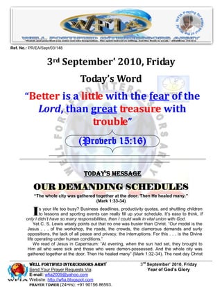 Ref. No.: PR/EA/Sept/03/148


                   3rd September’ 2010, Friday
                                     Today’s Word
       “Better is a little with the fear of the
              Lord, than great treasure with
                         trouble”
                                    (Proverb 15:16)


                                       Today’s Message

           OUR DEMANDING SCHEDULES
            “The whole city was gathered together at the door. Then He healed many.”
                                         (Mark 1:33-34)


           I    s your life too busy? Business deadlines, productivity quotas, and shuttling children
                to lessons and sporting events can really fill up your schedule. It’s easy to think, If
        only I didn’t have so many responsibilities, then I could walk in vital union with God.
             Yet C. S. Lewis wisely points out that no one was busier than Christ. “Our model is the
         Jesus . . . of the workshop, the roads, the crowds, the clamorous demands and surly
         oppositions, the lack of all peace and privacy, the interruptions. For this . . . is the Divine
         life operating under human conditions.”
             We read of Jesus in Capernaum: “At evening, when the sun had set, they brought to
         Him all who were sick and those who were demon-possessed. And the whole city was
         gathered together at the door. Then He healed many” (Mark 1:32-34). The next day Christ

         Well Fortified Intercessors Army                             3rd September’ 2010, Friday
         Send Your Prayer Requests Via:                                   Year of God’s Glory
         E-mail: wfia2009@yahoo.com
         Website: http://wfia.blogspot.com
         PRAYER TOWER (24Hrs): +91 90156 86593.
 