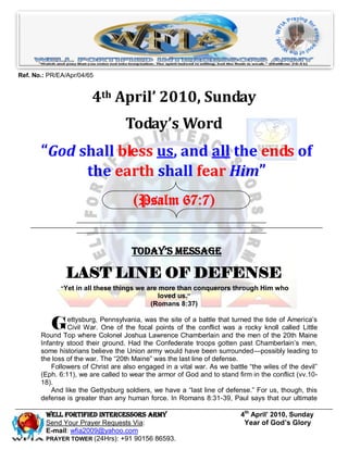 Ref. No.: PR/EA/Apr/04/65


                        4th April’ 2010, Sunday
                                   Today’s Word
       “God shall bless us, and all the ends of
             the earth shall fear Him”
                                      (Psalm 67:7)


                                     Today’s Message

               LAST LINE OF DEFENSE
              “Yet in all these things we are more than conquerors through Him who
                                              loved us.”
                                            (Romans 8:37)


           G    ettysburg, Pennsylvania, was the site of a battle that turned the tide of America’s
                Civil War. One of the focal points of the conflict was a rocky knoll called Little
       Round Top where Colonel Joshua Lawrence Chamberlain and the men of the 20th Maine
       Infantry stood their ground. Had the Confederate troops gotten past Chamberlain’s men,
       some historians believe the Union army would have been surrounded—possibly leading to
       the loss of the war. The ―20th Maine‖ was the last line of defense.
           Followers of Christ are also engaged in a vital war. As we battle ―the wiles of the devil‖
       (Eph. 6:11), we are called to wear the armor of God and to stand firm in the conflict (vv.10-
       18).
           And like the Gettysburg soldiers, we have a ―last line of defense.‖ For us, though, this
       defense is greater than any human force. In Romans 8:31-39, Paul says that our ultimate

         Well Fortified Intercessors Army                                 4th April’ 2010, Sunday
         Send Your Prayer Requests Via:                                    Year of God’s Glory
         E-mail: wfia2009@yahoo.com
         PRAYER TOWER (24Hrs): +91 90156 86593.
 