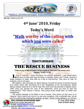 Ref. No.: PR/EA/Jun/04/102


                             4th June’ 2010, Friday
                                    Today’s Word
            “Walk worthy of the calling with
                which you were called”
                                    (Ephesians 4:1)


                                      Today’s Message

              THE RESCUE BUSINESS
              “There is joy in the presence of the angels of God over one sinner who
                                       repents.” (Luke 15:10)


           L    iving in Colorado, I climb mountains. On summer weekends, I see casual hikers
                who have no idea what they are doing. In sandals, shorts, and T-shirts, carrying a
        single container of water, they start up a trail at mid-morning. They have no map, no
        compass, and no rain gear.
           My neighbor, who volunteers for Alpine Rescue, has told me stories of tourists rescued
        from certain death after wandering off a trail. Regardless of the circumstances, Alpine
        Rescue always responds to a call for help. Not once have they lectured a hapless tourist,
        “Well, since you ignored the rules of the wilderness, you’ll just have to bear the
        consequences.” Their mission is rescue. They pursue every needy hiker, no matter how
        undeserving.
           The central message of the Bible is one of rescue. Paul points out that none of us
        “deserve” God’s mercy and none of us can save ourselves. Like a stranded hiker, all we
        can do is call for help. Quoting the psalmist, he says, “There is none righteous, no, not one;
          Well Fortified Intercessors Army                                  4th June’ 2010, Friday
          Send Your Prayer Requests Via:                                    Year of God’s Glory
          E-mail: wfia2009@yahoo.com
          PRAYER TOWER (24Hrs): +91 90156 86593.
          Website: http://wfia.blogspot.com
 