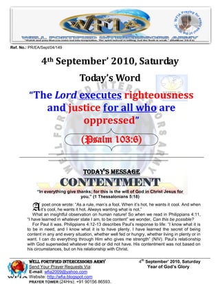 Ref. No.: PR/EA/Sept/04/149


                4th September’ 2010, Saturday
                                    Today’s Word
         “The Lord executes righteousness
                   and justice for all who are
                          oppressed”
                                     (Psalm 103:6)


                                      Today’s Message
                         CONTENTMENT
             ―In everything give thanks; for this is the will of God in Christ Jesus for
                                   you.‖ (1 Thessalonians 5:18)


           A     poet once wrote: “As a rule, man’s a fool. When it’s hot, he wants it cool. And when
                it’s cool, he wants it hot. Always wanting what is not.”
            What an insightful observation on human nature! So when we read in Philippians 4:11,
        “I have learned in whatever state I am, to be content” we wonder, Can this be possible?
            For Paul it was. Philippians 4:12-13 describes Paul’s response to life: “I know what it is
        to be in need, and I know what it is to have plenty. I have learned the secret of being
        content in any and every situation, whether well fed or hungry, whether living in plenty or in
        want. I can do everything through Him who gives me strength” (NIV). Paul’s relationship
        with God superseded whatever he did or did not have. His contentment was not based on
        his circumstances, but on his relationship with Christ.

         Well Fortified Intercessors Army                           4th September’ 2010, Saturday
         Send Your Prayer Requests Via:                                  Year of God’s Glory
         E-mail: wfia2009@yahoo.com
         Website: http://wfia.blogspot.com
         PRAYER TOWER (24Hrs): +91 90156 86593.
 