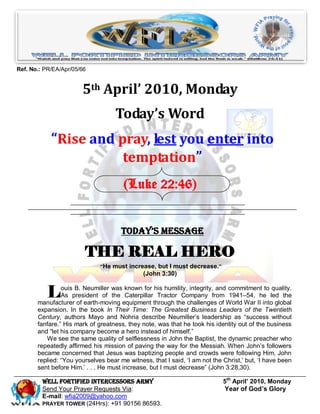 Ref. No.: PR/EA/Apr/05/66


                       5th April’ 2010, Monday
                                    Today’s Word
            “Rise and pray, lest you enter into
                       temptation”
                                       (Luke 22:46)


                                      Today’s Message

                        THE REAL HERO
                              “He must increase, but I must decrease.”
                                              (John 3:30)


           L    ouis B. Neumiller was known for his humility, integrity, and commitment to quality.
                As president of the Caterpillar Tractor Company from 1941–54, he led the
       manufacturer of earth-moving equipment through the challenges of World War II into global
       expansion. In the book In Their Time: The Greatest Business Leaders of the Twentieth
       Century, authors Mayo and Nohria describe Neumiller‟s leadership as “success without
       fanfare.” His mark of greatness, they note, was that he took his identity out of the business
       and “let his company become a hero instead of himself.”
          We see the same quality of selflessness in John the Baptist, the dynamic preacher who
       repeatedly affirmed his mission of paving the way for the Messiah. When John‟s followers
       became concerned that Jesus was baptizing people and crowds were following Him, John
       replied: “You yourselves bear me witness, that I said, „I am not the Christ,‟ but, „I have been
       sent before Him.‟ . . . He must increase, but I must decrease” (John 3:28,30).

         Well Fortified Intercessors Army                                   5th April’ 2010, Monday
         Send Your Prayer Requests Via:                                     Year of God’s Glory
         E-mail: wfia2009@yahoo.com
         PRAYER TOWER (24Hrs): +91 90156 86593.
 