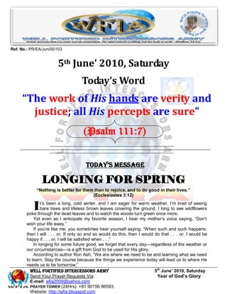 Ref. No.: PR/EA/Jun/05/103


                        5th June’ 2010, Saturday
                                     Today’s Word
     “The work of His hands are verity and
       justice; all His percepts are sure”
                                      (Psalm 111:7)


                                       Today’s Message

                LONGING FOR SPRING
             “Nothing is better for them than to rejoice, and to do good in their lives.”
                                        (Ecclesiastes 3:12)


           I    t’s been a long, cold winter, and I am eager for warm weather. I’m tired of seeing
                bare trees and lifeless brown leaves covering the ground. I long to see wildflowers
        poke through the dead leaves and to watch the woods turn green once more.
            Yet even as I anticipate my favorite season, I hear my mother’s voice saying, ―Don’t
        wish your life away.‖
            If you’re like me, you sometimes hear yourself saying, ―When such and such happens,
        then I will . . . or, If only so and so would do this, then I would do that . . . or, I would be
        happy if . . . or, I will be satisfied when . . .‖
            In longing for some future good, we forget that every day—regardless of the weather or
        our circumstances—is a gift from God to be used for His glory.
            According to author Ron Ash, ―We are where we need to be and learning what we need
        to learn. Stay the course because the things we experience today will lead us to where He
        needs us to be tomorrow.‖
          Well Fortified Intercessors Army                                  5th June’ 2010, Saturday
          Send Your Prayer Requests Via:                                     Year of God’s Glory
          E-mail: wfia2009@yahoo.com
          PRAYER TOWER (24Hrs): +91 90156 86593.
          Website: http://wfia.blogspot.com
 