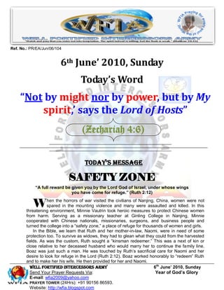 Ref. No.: PR/EA/Jun/06/104


                         6th June’ 2010, Sunday
                                    Today’s Word
    “Not by might nor by power, but by My
        spirit,’ says the Lord of Hosts”
                                    (Zechariah 4:6)


                                      Today’s Message

                             SAFETY ZONE
            ―A full reward be given you by the Lord God of Israel, under whose wings
                              you have come for refuge.‖ (Ruth 2:12)


           W       hen the horrors of war visited the civilians of Nanjing, China, women were not
                   spared in the mounting violence and many were assaulted and killed. In this
        threatening environment, Minnie Vautrin took heroic measures to protect Chinese women
        from harm. Serving as a missionary teacher at Ginling College in Nanjing, Minnie
        cooperated with Chinese nationals, missionaries, surgeons, and business people and
        turned the college into a “safety zone,” a place of refuge for thousands of women and girls.
            In the Bible, we learn that Ruth and her mother-in-law, Naomi, were in need of some
        protection too. To survive as widows, they had to glean what they could from the harvested
        fields. As was the custom, Ruth sought a “kinsman redeemer.” This was a next of kin or
        close relative to her deceased husband who would marry her to continue the family line.
        Boaz was just such a man. He was touched by Ruth’s sacrificial care for Naomi and her
        desire to look for refuge in the Lord (Ruth 2:12). Boaz worked honorably to “redeem” Ruth
        and to make her his wife. He then provided for her and Naomi.
          Well Fortified Intercessors Army                                  6th June’ 2010, Sunday
          Send Your Prayer Requests Via:                                     Year of God’s Glory
          E-mail: wfia2009@yahoo.com
          PRAYER TOWER (24Hrs): +91 90156 86593.
          Website: http://wfia.blogspot.com
 