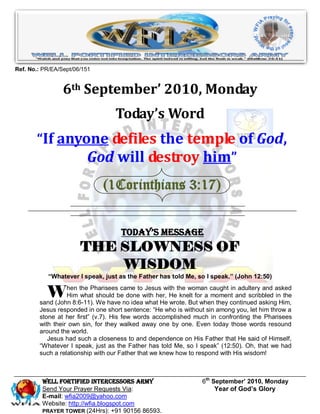 Ref. No.: PR/EA/Sept/06/151


                 6th September’ 2010, Monday
                                  Today’s Word
       “If anyone defiles the temple of God,
               God will destroy him”
                              (1Corinthians 3:17)


                                    Today’s Message
                       THE SLOWNESS OF
                           WISDOM
           “Whatever I speak, just as the Father has told Me, so I speak.” (John 12:50)


           W      hen the Pharisees came to Jesus with the woman caught in adultery and asked
                  Him what should be done with her, He knelt for a moment and scribbled in the
        sand (John 8:6-11). We have no idea what He wrote. But when they continued asking Him,
        Jesus responded in one short sentence: “He who is without sin among you, let him throw a
        stone at her first” (v.7). His few words accomplished much in confronting the Pharisees
        with their own sin, for they walked away one by one. Even today those words resound
        around the world.
           Jesus had such a closeness to and dependence on His Father that He said of Himself,
        “Whatever I speak, just as the Father has told Me, so I speak” (12:50). Oh, that we had
        such a relationship with our Father that we knew how to respond with His wisdom!



         Well Fortified Intercessors Army                       6th September’ 2010, Monday
         Send Your Prayer Requests Via:                              Year of God’s Glory
         E-mail: wfia2009@yahoo.com
         Website: http://wfia.blogspot.com
         PRAYER TOWER (24Hrs): +91 90156 86593.
 